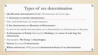Types of sex determination
• (A) Allosomic determination of sex : Chromosomes are of two types .
• 1. Autosomes or somatic chromosomes :
• They control inheritance of somatic characters.
• 2. Sex chromosomes or Allosomes or Heterosomes :
• In most of the animals and some plants, sex is determined by sex chromosomes or allosomes.
• X-chromosome or X-body discovered by Henking in the testes of male bug. Sex
chromosome
• discovered by “Mc Clung” in Grasshopper.
• Stevens discovered Y-chromosome.
• Wilson and stevens (1905) proposed chromosomal theory of sex determination.
 