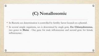 (C) Nonallosomic
• In Bacteria sex determination is controlled by fertility factor located on a plasmid.
• In several simple organisms, sex is determined by single gene. Ex: Chlamydomonas,
two genes in Maize - One gene for male inflorescence and second gene for female
inflorescence .
 