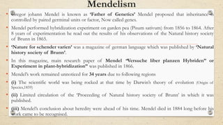 Mendelism
• Gregor johann Mendel is known as ‘Father of Genetics’ Mendel proposed that inheritance is
controlled by paired germinal units or factor, Now called genes.
• Mendel performed hybridization experiment on garden pea (Pisum sativum) from 1856 to 1864. After
8 years of experimentation he read out the results of his observations of the Natural history society
of Brunn in 1865.
• ‘Nature for schender varien’ was a magazine of german language which was published by ‘Natural
history society of Brunn’.
• In this magazine, main research paper of Mendel “Versuche liber planzen Hybriden” or
Experiment in plant-hybridization” was published in 1866.
• Mendel’s work remained unnoticed for 34 years due to following regions
• (i) The scientific world was being rocked at that time by Darwin’s theory of evolution (Origin of
Species,1859)
• (ii) Limited circulation of the ‘Proceeding of Natural history society of Brunn’ in which it was
published.
• (iii) Mendel’s conclusion about heredity were ahead of his time. Mendel died in 1884 long before his
work came to be recognised.
 