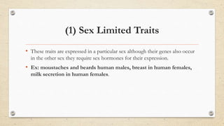 (1) Sex Limited Traits
• These traits are expressed in a particular sex although their genes also occur
in the other sex they require sex hormones for their expression.
• Ex: moustaches and beards human males, breast in human females,
milk secretion in human females.
 