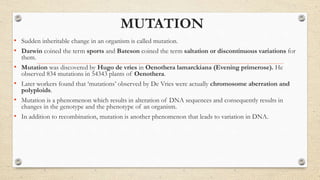 MUTATION
• Sudden inheritable change in an organism is called mutation.
• Darwin coined the term sports and Bateson coined the term saltation or discontinuous variations for
them.
• Mutation was discovered by Hugo de vries in Oenothera lamarckiana (Evening primerose). He
observed 834 mutations in 54343 plants of Oenothera.
• Later workers found that ‘mutations’ observed by De Vries were actually chromosome aberration and
polyploids.
• Mutation is a phenomenon which results in alteration of DNA sequences and consequently results in
changes in the genotype and the phenotype of an organism.
• In addition to recombination, mutation is another phenomenon that leads to variation in DNA.
 