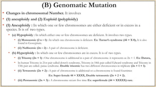 (B) Genomatic Mutation
• Changes in chromosomal Number. It involves
• (1) aneuploidy and (2) Euploid (polyploidy)
• (1) Aneuploidy : In which one or few chromosomes are either deficient or in excess in a
species. It is of two types.
• (a) Hypoploidy : In which either one or few chromosomes are deficient. It involves two types.
• (i) Monosomic (2 n – 1) : In which one chromosome is deficient. Ex: Turner’s syndrome (44 + X 0), It is also
found in Gossypium.
• (ii) Nullisomic (2n – 2) : A pair of chromosome is deficient.
• (b) Hyperploidy : In which one or few chromosomes are in excess. It is of two types.
• (i) Trisomy (2n + 1) : One chromosome is additional in a pair of chromosome. it represents as 2n + 1. Ex: Datura,
• In human Trisomy in 21st pair called down’s syndrome, Trisomy in 18th pair called Edward syndrome and Trisomy in
13th pair are called. patau syndrome. Double trisomic has two different chromosomes in triplicate (2n + 1 + 1).
• (ii) Tetrasomic (2n + 2) : A pair of chromosome is additional or a chromosome is found fourtimes
Ex: Super female 44 + XXXX, Double tetrasomic (2n + 2 + 2).
• (iii) Pentasomic (2n + 3) : A chromosome occurs five time Ex: superfemale (44 + XXXXX) rare.
 