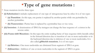 •Type of gene mutations :
• Gene mutations involve three types
• (i) Substitution:It includes replacement of one type of nitrogenonus base by other. It is of two types
• (a) Transition : In this type, one purine is replaced by another purine while one pyrimidine by
another pyrimidine.
• (b) Transversion : Purine base is replaced by a pyrimidine base or vice versa.
• (ii) Inversion : A deterioration of DNA by mutagen can change the base sequence of a cistron in the
reverse order.
• (iii) Frame-shift Mutations : In this types the entire reading frame of base sequence shifts laterally either
in the forward direction due to insertion of one or more nucleotides or in
the backward direction due to deletion of one or more nucleotides. It is
also called gibberish mutations. It is of two types
• (a) Deletion : One more nucleotides are eliminated from segment of DNA or gene.
• (b)Insertion : Addition of one or more nucleotides in the segment of DNA or gene.
 