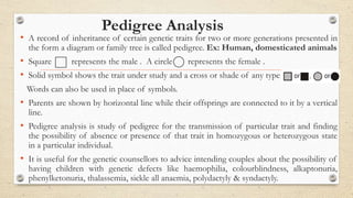 Pedigree Analysis
• A record of inheritance of certain genetic traits for two or more generations presented in
the form a diagram or family tree is called pedigree. Ex: Human, domesticated animals
• Square represents the male . A circle represents the female .
• Solid symbol shows the trait under study and a cross or shade of any type or , or
Words can also be used in place of symbols.
• Parents are shown by horizontal line while their offsprings are connected to it by a vertical
line.
• Pedigree analysis is study of pedigree for the transmission of particular trait and finding
the possibility of absence or presence of that trait in homozygous or heterozygous state
in a particular individual.
• It is useful for the genetic counsellors to advice intending couples about the possibility of
having children with genetic defects like haemophilia, colourblindness, alkaptonuria,
phenylketonuria, thalassemia, sickle all anaemia, polydactyly & syndactyly.
 