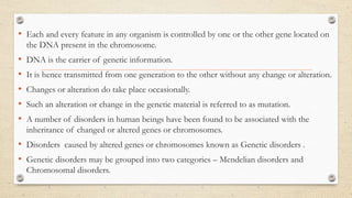 • Each and every feature in any organism is controlled by one or the other gene located on
the DNA present in the chromosome.
• DNA is the carrier of genetic information.
• It is hence transmitted from one generation to the other without any change or alteration.
• Changes or alteration do take place occasionally.
• Such an alteration or change in the genetic material is referred to as mutation.
• A number of disorders in human beings have been found to be associated with the
inheritance of changed or altered genes or chromosomes.
• Disorders caused by altered genes or chromosomes known as Genetic disorders .
• Genetic disorders may be grouped into two categories – Mendelian disorders and
Chromosomal disorders.
 