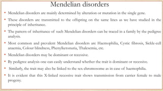 Mendelian disorders
• Mendelian disorders are mainly determined by alteration or mutation in the single gene.
• These disorders are transmitted to the offspring on the same lines as we have studied in the
principle of inheritance.
• The pattern of inheritance of such Mendelian disorders can be traced in a family by the pedigree
analysis.
• Most common and prevalent Mendelian disorders are Haemophilia, Cystic fibrosis, Sickle-cell
anaemia, Colour blindness, Phenylketonuria, Thalesemia, etc.
• Mendelian disorders may be dominant or recessive.
• By pedigree analysis one can easily understand whether the trait is dominant or recessive.
• Similarly, the trait may also be linked to the sex chromosome as in case of haemophilia.
• It is evident that this X-linked recessive trait shows transmission from carrier female to male
progeny.
 