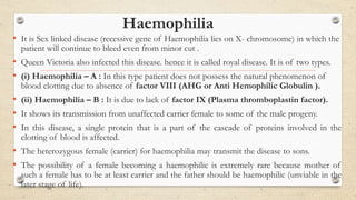 Haemophilia
• It is Sex linked disease (recessive gene of Haemophilia lies on X- chromosome) in which the
patient will continue to bleed even from minor cut .
• Queen Victoria also infected this disease. hence it is called royal disease. It is of two types.
• (i) Haemophilia – A : In this type patient does not possess the natural phenomenon of
blood clotting due to absence of factor VIII (AHG or Anti Hemophilic Globulin ).
• (ii) Haemophilia – B : It is due to lack of factor IX (Plasma thromboplastin factor).
• It shows its transmission from unaffected carrier female to some of the male progeny.
• In this disease, a single protein that is a part of the cascade of proteins involved in the
clotting of blood is affected.
• The heterozygous female (carrier) for haemophilia may transmit the disease to sons.
• The possibility of a female becoming a haemophilic is extremely rare because mother of
such a female has to be at least carrier and the father should be haemophilic (unviable in the
later stage of life).
 