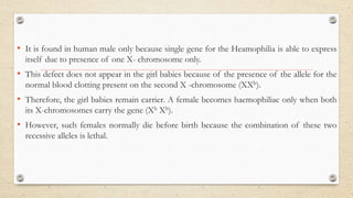 • It is found in human male only because single gene for the Heamophilia is able to express
itself due to presence of one X- chromosome only.
• This defect does not appear in the girl babies because of the presence of the allele for the
normal blood clotting present on the second X -chromosome (XXh).
• Therefore, the girl babies remain carrier. A female becomes haemophiliac only when both
its X-chromosomes carry the gene (Xh Xh).
• However, such females normally die before birth because the combination of these two
recessive alleles is lethal.
 