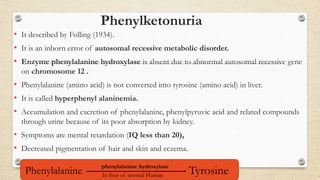 Phenylketonuria
• It described by Folling (1934).
• It is an inborn error of autosomal recessive metabolic disorder.
• Enzyme phenylalanine hydroxylase is absent due to abnormal autosomal recessive gene
on chromosome 12 .
• Phenylalanine (amino acid) is not converted into tyrosine (amino acid) in liver.
• It is called hyperphenyl alaninemia.
• Accumulation and excretion of phenylalanine, phenylpyruvic acid and related compounds
through urine because of its poor absorption by kidney.
• Symptoms are mental retardation (IQ less than 20),
• Decreased pigmentation of hair and skin and eczema.
Phenylalanine
phenylalanine hydroxylase
TyrosineIn liver of normal Human
 