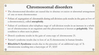 Chromosomal disorders
• The chromosomal disorders are caused due to absence or excess or abnormal arrangement
of one or more chromosomes
• Failure of segregation of chromatids during cell division cycle results in the gain or loss of
a chromosome(s), called aneuploidy.
• Failure of cytokinesis after telophase stage of cell division results in an increase in a whole
set of chromosomes in an organism and this phenomenon is known as polyploidy. This
condition is often seen in plants.
• Down’s syndrome results in the gain of extra copy of chromosome 21.
• Turner’s syndrome results due to loss of an X chromosome in human females.
• Klinefelter’s Syndrome results due to the presence of an additional copy of X-
chromosome resulting into a karyotype of 47, XXY
 