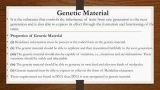 Genetic Material
• It is the substance that controls the inheritance of traits from one generation to the next
generation and is also able to express its effect through the formation and functioning of the
traits.
• Properties of Genetic Material
• (i) Hereditary information must be present in the coded form in the genetic material.
• (ii) The genetic material should be able to replicate and then transmitted faithfully to the next generation.
• (iii) The genetic material should also be capable of variations, i.e., mutations and recombinations. These
variations should be stable and inheritable.
• (iv) The genetic material should be able to generate its own kind and also new kinds of molecules.
• (v) Genetic material must be able to express its effect in the form of Mendelian characters.
• These requirements are found in DNA thus, DNA is now recognized as genetic material.
 