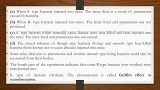• (a) When S- type bacteria injected into mice. The latter died as a result of pneumonia
caused by bacteria.
• (b) When R- type bacteria injected into mice. The latter lived and pneumonia was not
produced.
• (c) S- type bacteria which normally cause disease were heat killed and then injected into
the mice. The mice lived and pneumonia was not caused.
• (d) The mixed solution of Rough type bacteria (living) and smooth type heat-killed
bacteria (both known not to cause disease) injected into mice.
• Some mice died due to pneumonia and virulent smooth type living bacteria could also be
recovered from their bodies.
• The fourth part of the experiment indicates that some R-type bacteria (non-virulent) were
transformed into
• S- type of bacteria (virulent). The phenomenon is called Griffith effect or
transformation.
 