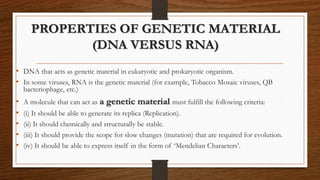 PROPERTIES OF GENETIC MATERIAL
(DNA VERSUS RNA)
• DNA that acts as genetic material in eukaryotic and prokaryotic organism.
• In some viruses, RNA is the genetic material (for example, Tobacco Mosaic viruses, QB
bacteriophage, etc.)
• A molecule that can act as a genetic material must fulfill the following criteria:
• (i) It should be able to generate its replica (Replication).
• (ii) It should chemically and structurally be stable.
• (iii) It should provide the scope for slow changes (mutation) that are required for evolution.
• (iv) It should be able to express itself in the form of ‘Mendelian Characters’.
 