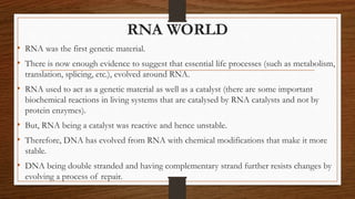 RNA WORLD
• RNA was the first genetic material.
• There is now enough evidence to suggest that essential life processes (such as metabolism,
translation, splicing, etc.), evolved around RNA.
• RNA used to act as a genetic material as well as a catalyst (there are some important
biochemical reactions in living systems that are catalysed by RNA catalysts and not by
protein enzymes).
• But, RNA being a catalyst was reactive and hence unstable.
• Therefore, DNA has evolved from RNA with chemical modifications that make it more
stable.
• DNA being double stranded and having complementary strand further resists changes by
evolving a process of repair.
 