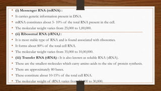 • (i) Messenger RNA (mRNA) :
• It carries genetic information present in DNA.
• mRNA constitutes about 5- 10% of the total RNA present in the cell.
• The molecular weight varies from 25,000 to 1,00,000.
• (ii) Ribosomal RNA (rRNA) :
• It is most stable type of RNA and is found associated with ribosomes.
• It forms about 80% of the total cell RNA.
• The molecular weight varies from 35,000 to 10,00,000.
• (iii) Transfer RNA (tRNA) : It is also known as soluble RNA (sRNA).
• These are the smallest molecules which carry amino acids to the site of protein synthesis.
• There are approximately 80 bases.
• These constitute about 10-15% of the total cell RNA.
• The molecular weight of tRNA varies from 23,000 to 30,000.
 