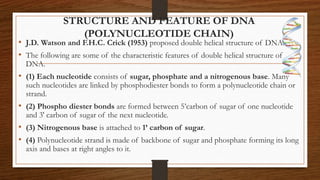 STRUCTURE AND FEATURE OF DNA
(POLYNUCLEOTIDE CHAIN)
• J.D. Watson and F.H.C. Crick (1953) proposed double helical structure of DNA.
• The following are some of the characteristic features of double helical structure of
DNA.
• (1) Each nucleotide consists of sugar, phosphate and a nitrogenous base. Many
such nucleotides are linked by phosphodiester bonds to form a polynucleotide chain or
strand.
• (2) Phospho diester bonds are formed between 5’carbon of sugar of one nucleotide
and 3' carbon of sugar of the next nucleotide.
• (3) Nitrogenous base is attached to 1’ carbon of sugar.
• (4) Polynucleotide strand is made of backbone of sugar and phosphate forming its long
axis and bases at right angles to it.
 