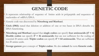 GENETIC CODE
• It represents relationship of sequence of Amino acids in polypeptide and sequences of
nucleotides of mRNA/DNA.
• Genetic code was discovered by Nirenberg and Matthaei.
• Crick (1961) stated that deletion or addition of one or two bases in DNA disturbs the
DNA functioning.
• Nirenberg and Matthaei argued that single codon can specify four aminoacids (41 = 4)
Double codon can specify 42 = 16 aminoacids that are not sufficient for the coding of
essential 20 amino acid. Triplet codon can specify 43 = 64 aminoacids. That are sufficient
for 20 amino acids.
• George gamow gave concept of Triplet codon. He also coined the term Genetic code.
 