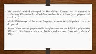 • The chemical method developed by Har Gobind Khorana was instrumental in
synthesising RNA molecules with defined combinations of bases (homopolymers and
copolymers).
• Marshall Nirenberg’s cell-free system for protein synthesis finally helped the code to be
deciphered.
• Severo Ochoa enzyme (polynucleotide phosphorylase) was also helpful in polymerising
RNA with defined sequences in a template independent manner (enzymatic synthesis of
RNA).
 