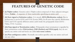 FEATURES OF GENETIC CODE
• (i) Triplet codon : Genetic code is Triplet codon composed of three adjacent nitrogen
bases. Codon - A sequence of three nucleotides specifying an amino acid
• (ii) Start signal or Initiation codon : It is mostly AUG (Methionine codon). But in
prokaryotes it can be GUG and UUG (Lewin 2000), In all cases they specify Methionine.
GUG and UUG specify different amino acids inside the polypeptide chain (GUG -
Valine, UUG- Leucine).
• (iii) Stop signal or Termination codon : Polypeptide chain termination is signalled by
three termination codon UAA (ochre), UAG (Amber) and UGA (opal). they do not
specify any amino acid and hence are called non sense codons.
• (iv) Non ambiguous codon : Normally one codon specifies only one amino acid and
not any other.
 