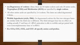 • (x) Degeneracy of codons : Since there are 64 triplet codons and only 20 amino acids,
Tryptophan (UGG) and Methionine (AUG) are specified by single codons.
• All other amino acids are specified by 2–6 codons. The latter are called degenerated
codons.
• Wobble hypothesis (crick, 1966) : In degenerated codons the first two nitrogen bases
are similar while the third one is different. The third nitrogen base has no effect on
coding actually 5’ end base of t-RNA anticodon is able to wobble and get paired with
even noncomplementary base of m-RNA
• Ex: CCA, CCC, CCG, and CCU all specify amino acid proline.
 