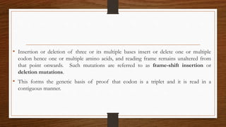 • Insertion or deletion of three or its multiple bases insert or delete one or multiple
codon hence one or multiple amino acids, and reading frame remains unaltered from
that point onwards. Such mutations are referred to as frame-shift insertion or
deletion mutations.
• This forms the genetic basis of proof that codon is a triplet and it is read in a
contiguous manner.
 