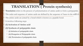 TRANSLATION ( Protein synthesis)
• Translation refers to the process of polymerisation of amino acids to form a polypeptide.
• The order and sequence of amino acids are defined by the sequence of bases in the mRNA.
• The amino acids are joined by a bond which is known as a peptide bond.
• It involves following steps
• (1) Activation of Amino acid
• (2) Synthesis of polypeptide chain
• (i) Initiation of polypeptide chain
• (ii) Elongation of Polypeptide chain
• (iii) Termination of polypeptide chain
 