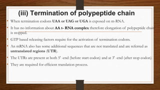 (iii) Termination of polypeptide chain
• When termination codons UAA or UAG or UGA is exposed on m-RNA.
• It has no information about AA t- RNA complex therefore elongation of polypeptide chain
is stopped.
• GTP based releasing factors require for the activation of termination codons.
• An mRNA also has some additional sequences that are not translated and are referred as
untranslated regions (UTR).
• The UTRs are present at both 5' -end (before start codon) and at 3' -end (after stop codon).
• They are required for efficient translation process.
 