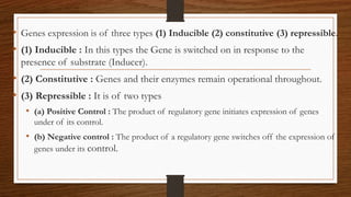 • Genes expression is of three types (1) Inducible (2) constitutive (3) repressible.
• (1) Inducible : In this types the Gene is switched on in response to the
presence of substrate (Inducer).
• (2) Constitutive : Genes and their enzymes remain operational throughout.
• (3) Repressible : It is of two types
• (a) Positive Control : The product of regulatory gene initiates expression of genes
under of its control.
• (b) Negative control : The product of a regulatory gene switches off the expression of
genes under its control.
 