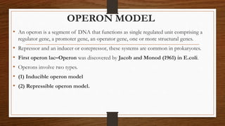 OPERON MODEL
• An operon is a segment of DNA that functions as single regulated unit comprising a
regulator gene, a promoter gene, an operator gene, one or more structural genes.
• Repressor and an inducer or corepressor, these systems are common in prokaryotes.
• First operon lac–Operon was discovered by Jacob and Monod (1961) in E.coli.
• Operons involve two types.
• (1) Inducible operon model
• (2) Repressible operon model.
 