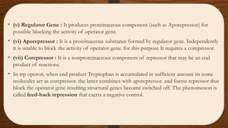 • (v) Regulator Gene : It produces proteinaceous component (such as Aporepressor) for
possible blocking the activity of operator gene.
• (vi) Aporepressor : It is a proteinaceous substance formed by regulator gene. Independently
it is unable to block the activity of operator gene. for this purpose It requires a corepressor.
• (vii) Corepressor : It is a nonproteinaceous component of repressor that may be an end
product of reactions.
• In trp operon, when end product Tryptophan is accumulated in sufficient amount its some
molecules act as corepressor. the latter combines with aporepressor. and forms repressor that
block the operator gene resulting structural genes become switched off. The phenomenon is
called feed-back repression that exerts a negative control.
 
