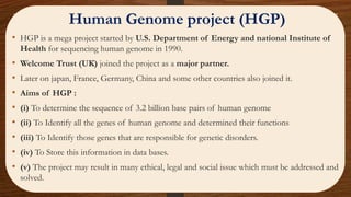 • HGP is a mega project started by U.S. Department of Energy and national Institute of
Health for sequencing human genome in 1990.
• Welcome Trust (UK) joined the project as a major partner.
• Later on japan, France, Germany, China and some other countries also joined it.
• Aims of HGP :
• (i) To determine the sequence of 3.2 billion base pairs of human genome
• (ii) To Identify all the genes of human genome and determined their functions
• (iii) To Identify those genes that are responsible for genetic disorders.
• (iv) To Store this information in data bases.
• (v) The project may result in many ethical, legal and social issue which must be addressed and
solved.
Human Genome project (HGP)
 