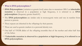 • What is DNA polymorphism ?
• DNA Polymorphism (variation at genetic level) arises due to mutations OR if an inheritable
mutation is observed in a population at high frequency, it is referred to as DNA
polymorphism (frequency greater than0.01)
• The DNA polymorphism are similar only in monozygotic twins and vary in number from
person to person.
• These repeats are inherited in the offsprings by their parents.
• These are used as genetic markers in a personal identity test.
• One half of VNTR alleles of the offspring resemble that of the mother and other half that
of the father.
• * Inheritable mutation is observed in a population at high frequency, it is referred to as
DNA polymorphism.
 