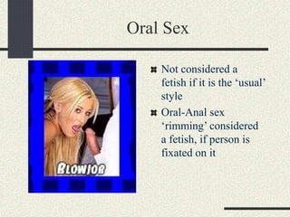 Oral Sex
Not considered a
fetish if it is the ‘usual’
style
Oral-Anal sex
‘rimming’ considered
a fetish, if person is
fixated on it
 