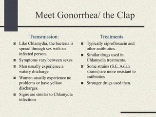 Meet Gonorrhea/ the Clap
Transmission:
Like Chlamydia, the bacteria is
spread through sex with an
infected person.
Symptoms vary between sexes
Men usually experience a
watery discharge
Women usually experience no
problems or have yellow
discharges.
Signs are similar to Chlamydia
infections
Treatments
Typically ciprofloxacin and
other antibiotics.
Similar drugs used in
Chlamydia treatments.
Some strains (S.E. Asian
strains) are more resistant to
antibiotics
Stronger drugs used then.
 