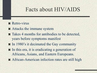 Facts about HIV/AIDS
Retro-virus
Attacks the immune system
Takes 4 months for antibodies to be detected,
years before symptoms manifest
In 1980’s it decimated the Gay community
In this era, it is eradicating a generation of
Africans, Asians, and Eastern Europeans.
African-American infection rates are still high
 