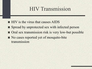 HIV Transmission
HIV is the virus that causes AIDS
Spread by unprotected sex with infected person
Oral sex transmission risk is very low-but possible
No cases reported yet of mosquito-bite
transmission
 