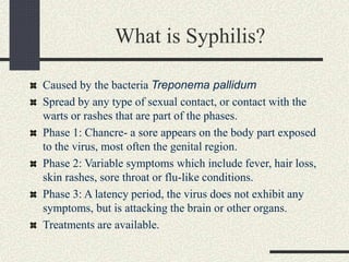 What is Syphilis?
Caused by the bacteria Treponema pallidum
Spread by any type of sexual contact, or contact with the
warts or rashes that are part of the phases.
Phase 1: Chancre- a sore appears on the body part exposed
to the virus, most often the genital region.
Phase 2: Variable symptoms which include fever, hair loss,
skin rashes, sore throat or flu-like conditions.
Phase 3: A latency period, the virus does not exhibit any
symptoms, but is attacking the brain or other organs.
Treatments are available.
 