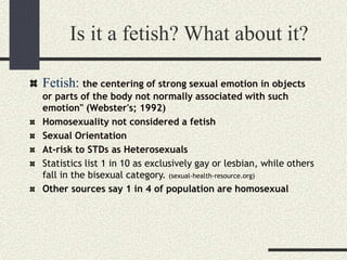 Is it a fetish? What about it?
Fetish: the centering of strong sexual emotion in objects
or parts of the body not normally associated with such
emotion" (Webster's; 1992)
Homosexuality not considered a fetish
Sexual Orientation
At-risk to STDs as Heterosexuals
Statistics list 1 in 10 as exclusively gay or lesbian, while others
fall in the bisexual category. (sexual-health-resource.org)
Other sources say 1 in 4 of population are homosexual
 