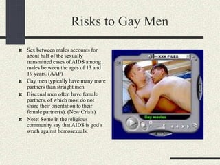 Risks to Gay Men
Sex between males accounts for
about half of the sexually
transmitted cases of AIDS among
males between the ages of 13 and
19 years. (AAP)
Gay men typically have many more
partners than straight men
Bisexual men often have female
partners, of which most do not
share their orientation to their
female partner(s). (New Crisis)
Note: Some in the religious
community say that AIDS is god’s
wrath against homosexuals.
 
