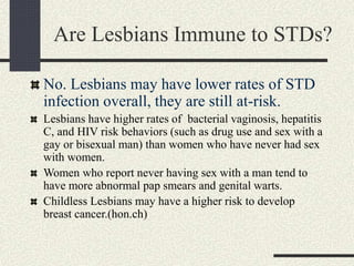 Are Lesbians Immune to STDs?
No. Lesbians may have lower rates of STD
infection overall, they are still at-risk.
Lesbians have higher rates of bacterial vaginosis, hepatitis
C, and HIV risk behaviors (such as drug use and sex with a
gay or bisexual man) than women who have never had sex
with women.
Women who report never having sex with a man tend to
have more abnormal pap smears and genital warts.
Childless Lesbians may have a higher risk to develop
breast cancer.(hon.ch)
 