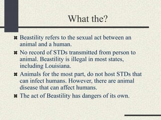 What the?
Beastility refers to the sexual act between an
animal and a human.
No record of STDs transmitted from person to
animal. Beastility is illegal in most states,
including Louisiana.
Animals for the most part, do not host STDs that
can infect humans. However, there are animal
disease that can affect humans.
The act of Beastility has dangers of its own.
 