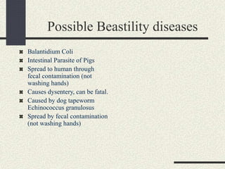 Possible Beastility diseases
Balantidium Coli
Intestinal Parasite of Pigs
Spread to human through
fecal contamination (not
washing hands)
Causes dysentery, can be fatal.
Caused by dog tapeworm
Echinococcus granulosus
Spread by fecal contamination
(not washing hands)
 