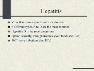 Hepatitis
Virus that causes significant liver damage.
6 different types. A to D are the most common.
Hepatitis D is the most dangerous.
Spread sexually, through needles, even food (shellfish)
100* more infectious than HIV.
 