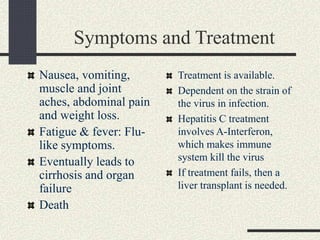 Symptoms and Treatment
Nausea, vomiting,
muscle and joint
aches, abdominal pain
and weight loss.
Fatigue & fever: Flu-
like symptoms.
Eventually leads to
cirrhosis and organ
failure
Death
Treatment is available.
Dependent on the strain of
the virus in infection.
Hepatitis C treatment
involves A-Interferon,
which makes immune
system kill the virus
If treatment fails, then a
liver transplant is needed.
 