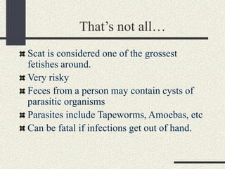 That’s not all…
Scat is considered one of the grossest
fetishes around.
Very risky
Feces from a person may contain cysts of
parasitic organisms
Parasites include Tapeworms, Amoebas, etc
Can be fatal if infections get out of hand.
 