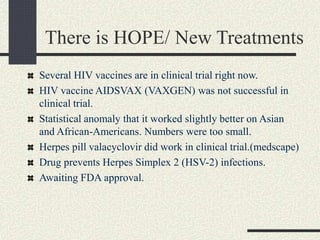 There is HOPE/ New Treatments
Several HIV vaccines are in clinical trial right now.
HIV vaccine AIDSVAX (VAXGEN) was not successful in
clinical trial.
Statistical anomaly that it worked slightly better on Asian
and African-Americans. Numbers were too small.
Herpes pill valacyclovir did work in clinical trial.(medscape)
Drug prevents Herpes Simplex 2 (HSV-2) infections.
Awaiting FDA approval.
 