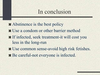 In conclusion
Abstinence is the best policy
Use a condom or other barrier method
If infected, seek treatment-it will cost you
less in the long-run
Use common sense-avoid high risk fetishes.
Be careful-not everyone is infected.
 
