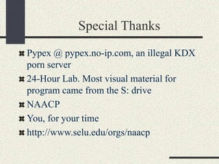Special Thanks
Pypex @ pypex.no-ip.com, an illegal KDX
porn server
24-Hour Lab. Most visual material for
program came from the S: drive
NAACP
You, for your time
http://www.selu.edu/orgs/naacp
 