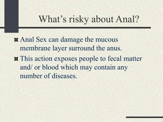 What’s risky about Anal?
Anal Sex can damage the mucous
membrane layer surround the anus.
This action exposes people to fecal matter
and/ or blood which may contain any
number of diseases.
 