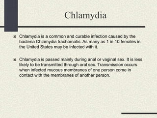 Chlamydia
Chlamydia is a common and curable infection caused by the
bacteria Chlamydia trachomatis. As many as 1 in 10 females in
the United States may be infected with it.
Chlamydia is passed mainly during anal or vaginal sex. It is less
likely to be transmitted through oral sex. Transmission occurs
when infected mucous membranes of one person come in
contact with the membranes of another person.
 
